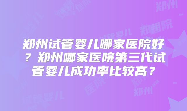 郑州试管婴儿哪家医院好？郑州哪家医院第三代试管婴儿成功率比较高？