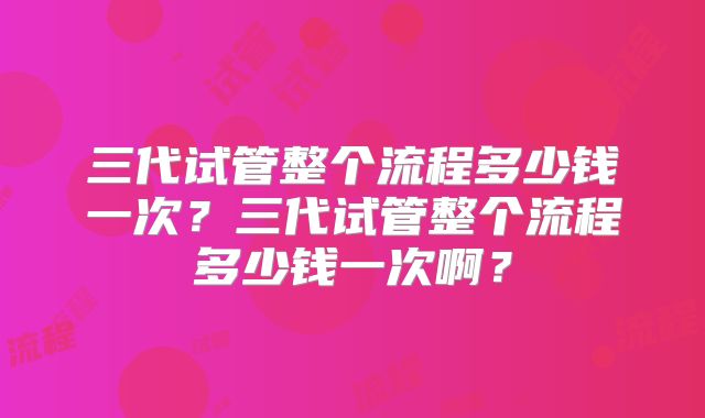 三代试管整个流程多少钱一次?三代试管整个流程多少钱一次啊?