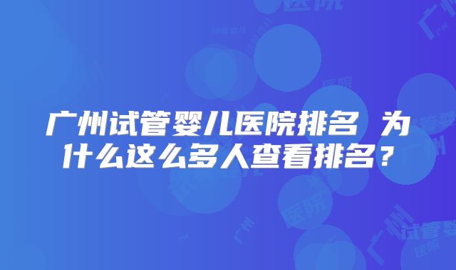 广州试管婴儿医院排名 为什么这么多人查看排名？