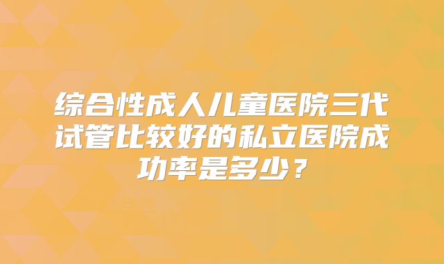 综合性成人儿童医院三代试管比较好的私立医院成功率是多少？