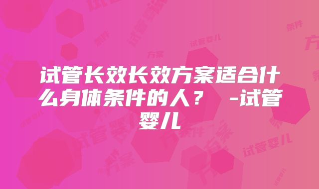 试管长效长效方案适合什么身体条件的人？ -试管婴儿