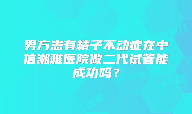男方患有精子不动症在中信湘雅医院做二代试管能成功吗？