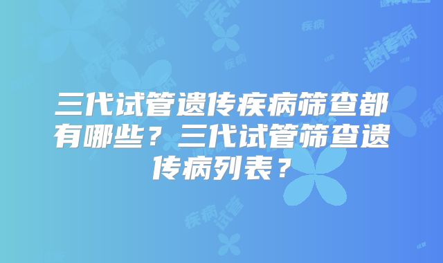 三代试管遗传疾病筛查都有哪些?三代试管筛查遗传病列表?