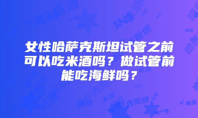 女性哈萨克斯坦试管之前可以吃米酒吗？做试管前能吃海鲜吗？