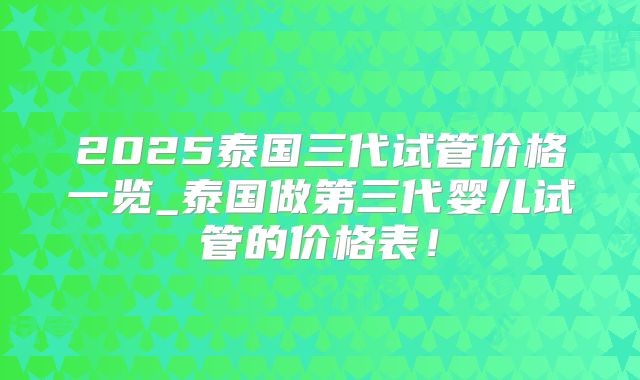 2025泰国三代试管价格一览_泰国做第三代婴儿试管的价格表！