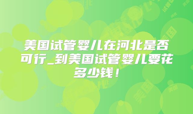 美国试管婴儿在河北是否可行_到美国试管婴儿要花多少钱！