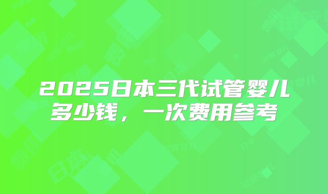 2025日本三代试管婴儿多少钱，一次费用参考