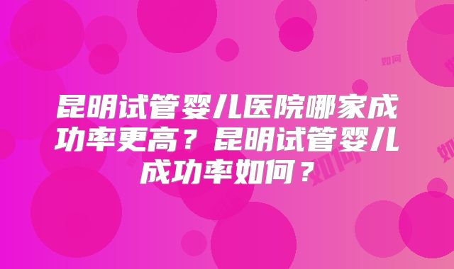 昆明试管婴儿医院哪家成功率更高？昆明试管婴儿成功率如何？