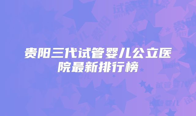 贵阳三代试管婴儿公立医院最新排行榜