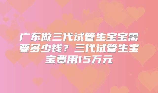 广东做三代试管生宝宝需要多少钱?三代试管生宝宝费用15万元