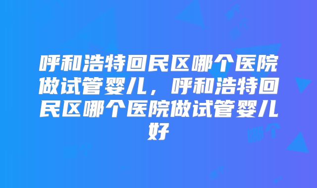 呼和浩特回民区哪个医院做试管婴儿，呼和浩特回民区哪个医院做试管婴儿好