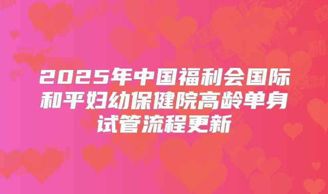 2025年中国福利会国际和平妇幼保健院高龄单身试管流程更新