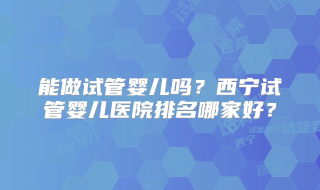 能做试管婴儿吗？西宁试管婴儿医院排名哪家好？