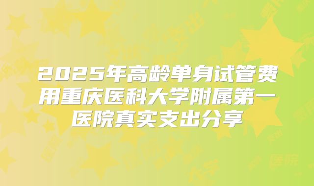 2025年高龄单身试管费用重庆医科大学附属第一医院真实支出分享