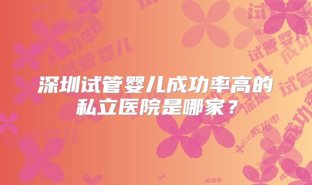 深圳试管婴儿成功率高的私立医院是哪家？