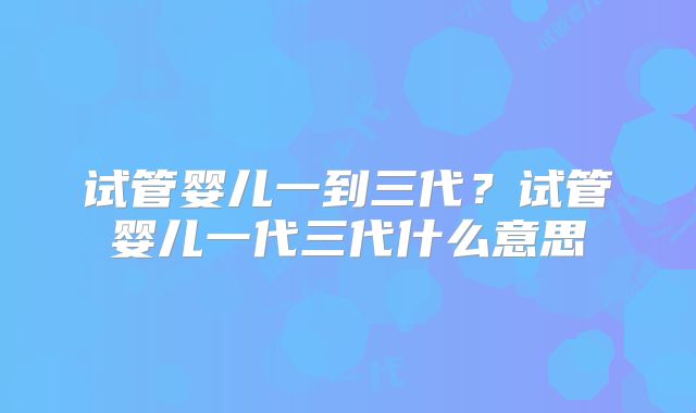 试管婴儿一到三代?试管婴儿一代三代什么意思