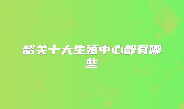 韶关十大生殖中心都有哪些