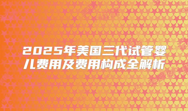 2025年美国三代试管婴儿费用及费用构成全解析