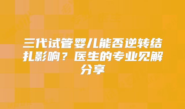 三代试管婴儿能否逆转结扎影响?医生的专业见解分享