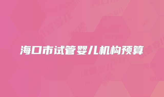 海口市试管婴儿机构预算