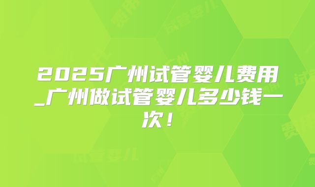 2025广州试管婴儿费用_广州做试管婴儿多少钱一次！