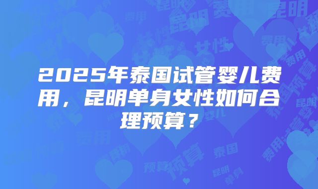 2025年泰国试管婴儿费用，昆明单身女性如何合理预算？