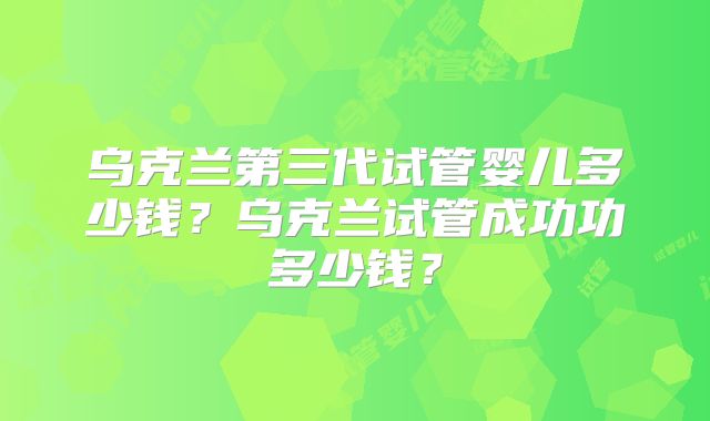 乌克兰第三代试管婴儿多少钱？乌克兰试管成功功多少钱？