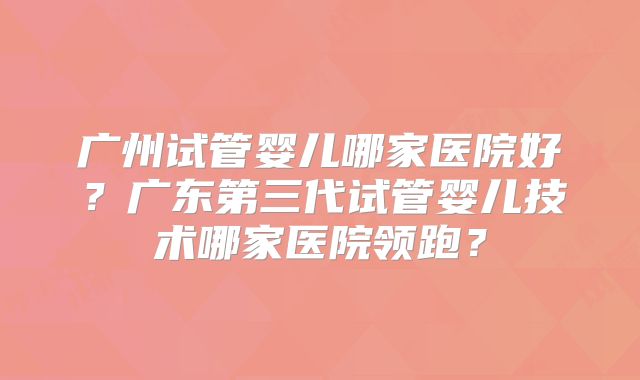 广州试管婴儿哪家医院好？广东第三代试管婴儿技术哪家医院领跑？