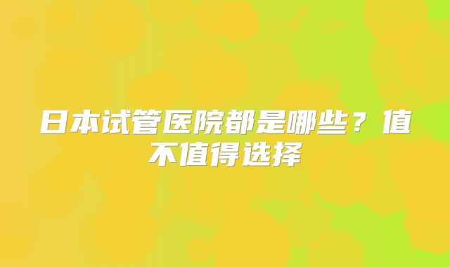 日本试管医院都是哪些？值不值得选择