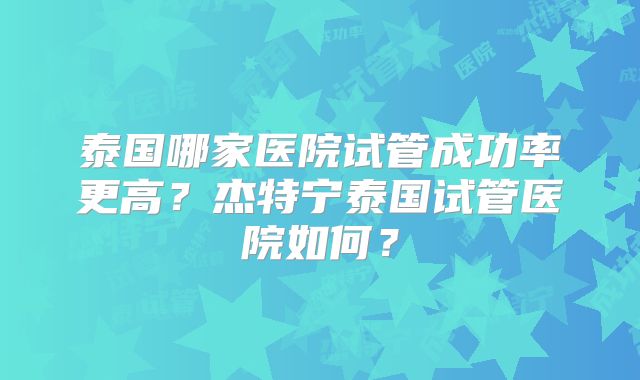 泰国哪家医院试管成功率更高？杰特宁泰国试管医院如何？
