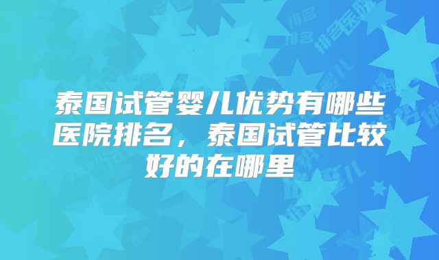 泰国试管婴儿优势有哪些医院排名，泰国试管比较好的在哪里