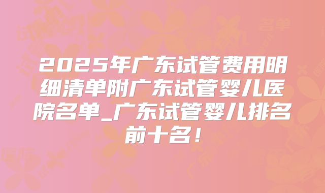 2025年广东试管费用明细清单附广东试管婴儿医院名单_广东试管婴儿排名前十名！