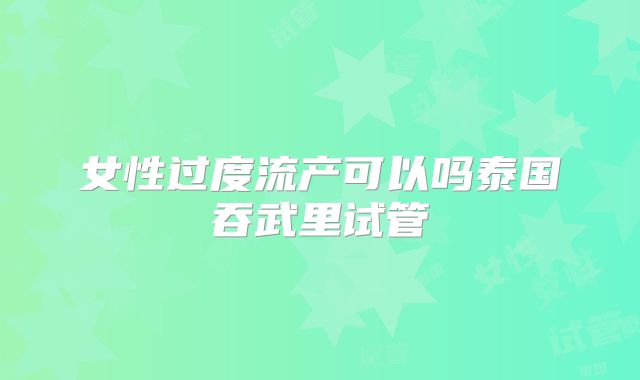 女性过度流产可以吗泰国吞武里试管