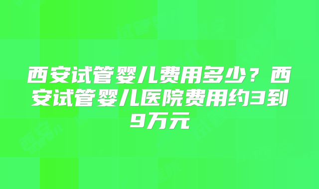 西安试管婴儿费用多少？西安试管婴儿医院费用约3到9万元