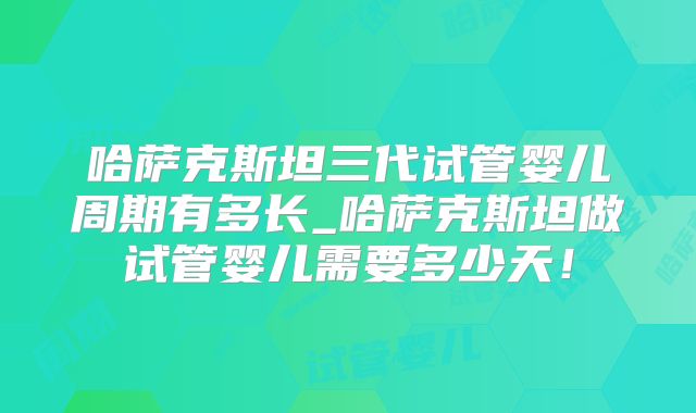 哈萨克斯坦三代试管婴儿周期有多长_哈萨克斯坦做试管婴儿需要多少天！