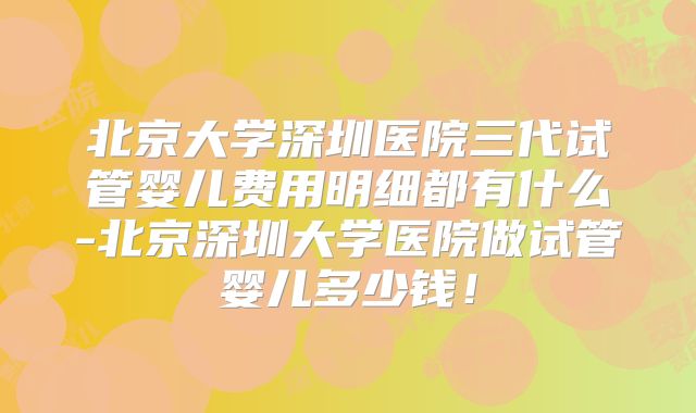 北京大学深圳医院三代试管婴儿费用明细都有什么-北京深圳大学医院做试管婴儿多少钱！