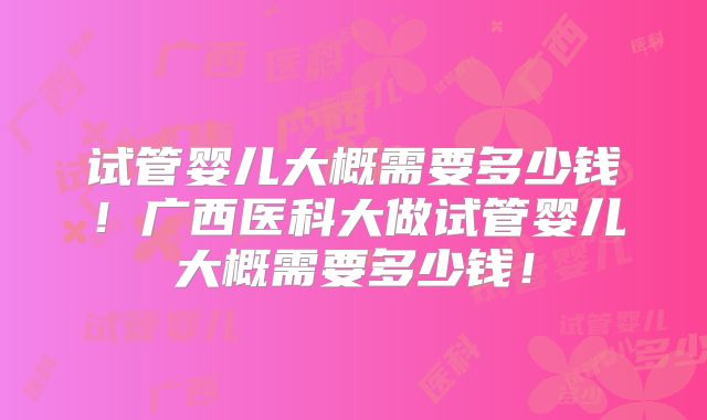试管婴儿大概需要多少钱！广西医科大做试管婴儿大概需要多少钱！