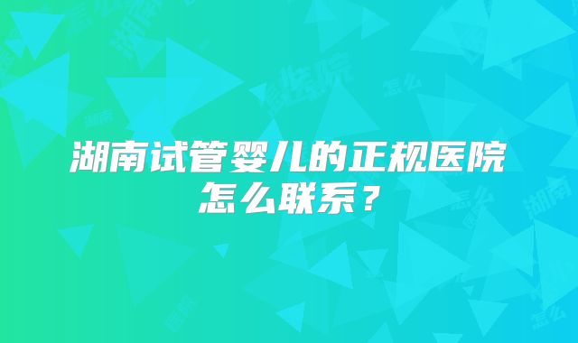 湖南试管婴儿的正规医院怎么联系？