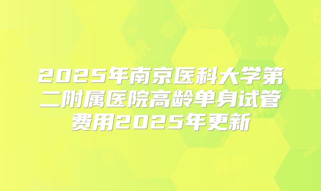 2025年南京医科大学第二附属医院高龄单身试管费用2025年更新