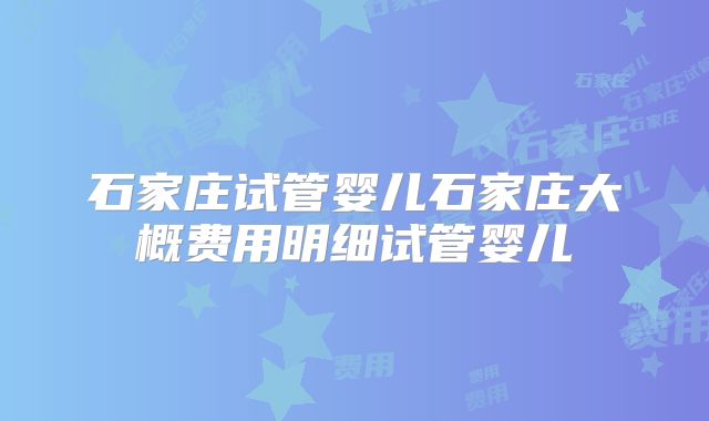 石家庄试管婴儿石家庄大概费用明细试管婴儿