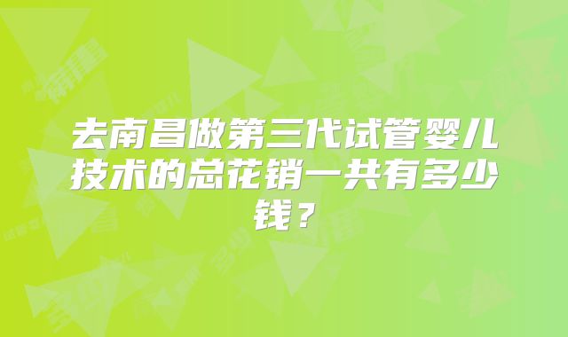 去南昌做第三代试管婴儿技术的总花销一共有多少钱?