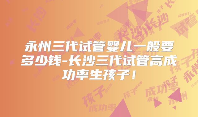 永州三代试管婴儿一般要多少钱-长沙三代试管高成功率生孩子！