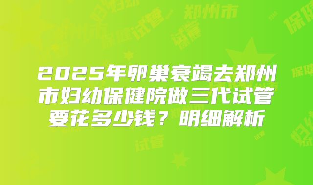 2025年卵巢衰竭去郑州市妇幼保健院做三代试管要花多少钱？明细解析