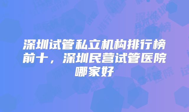 深圳试管私立机构排行榜前十，深圳民营试管医院哪家好