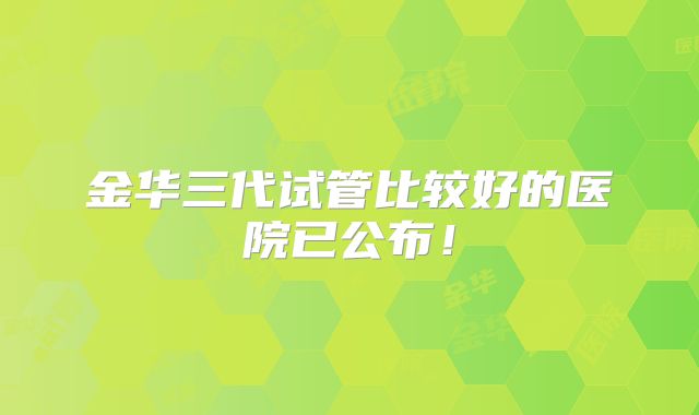 金华三代试管比较好的医院已公布！