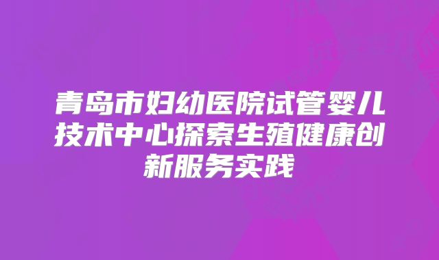 青岛市妇幼医院试管婴儿技术中心探索生殖健康创新服务实践
