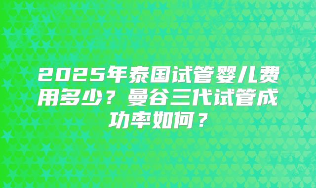 2025年泰国试管婴儿费用多少？曼谷三代试管成功率如何？