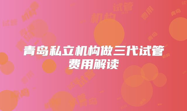 青岛私立机构做三代试管费用解读
