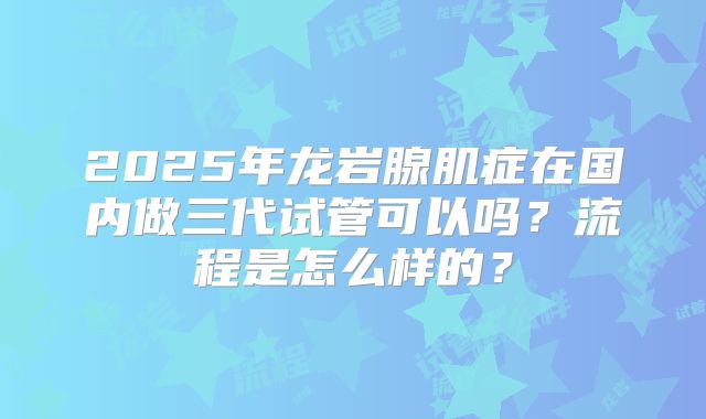 2025年龙岩腺肌症在国内做三代试管可以吗？流程是怎么样的？