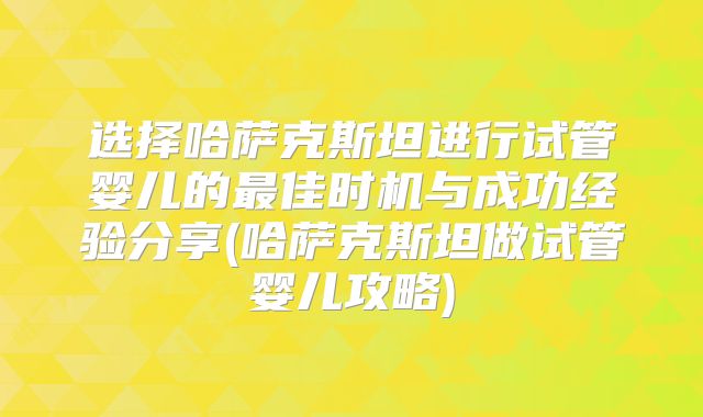 选择哈萨克斯坦进行试管婴儿的最佳时机与成功经验分享(哈萨克斯坦做试管婴儿攻略)